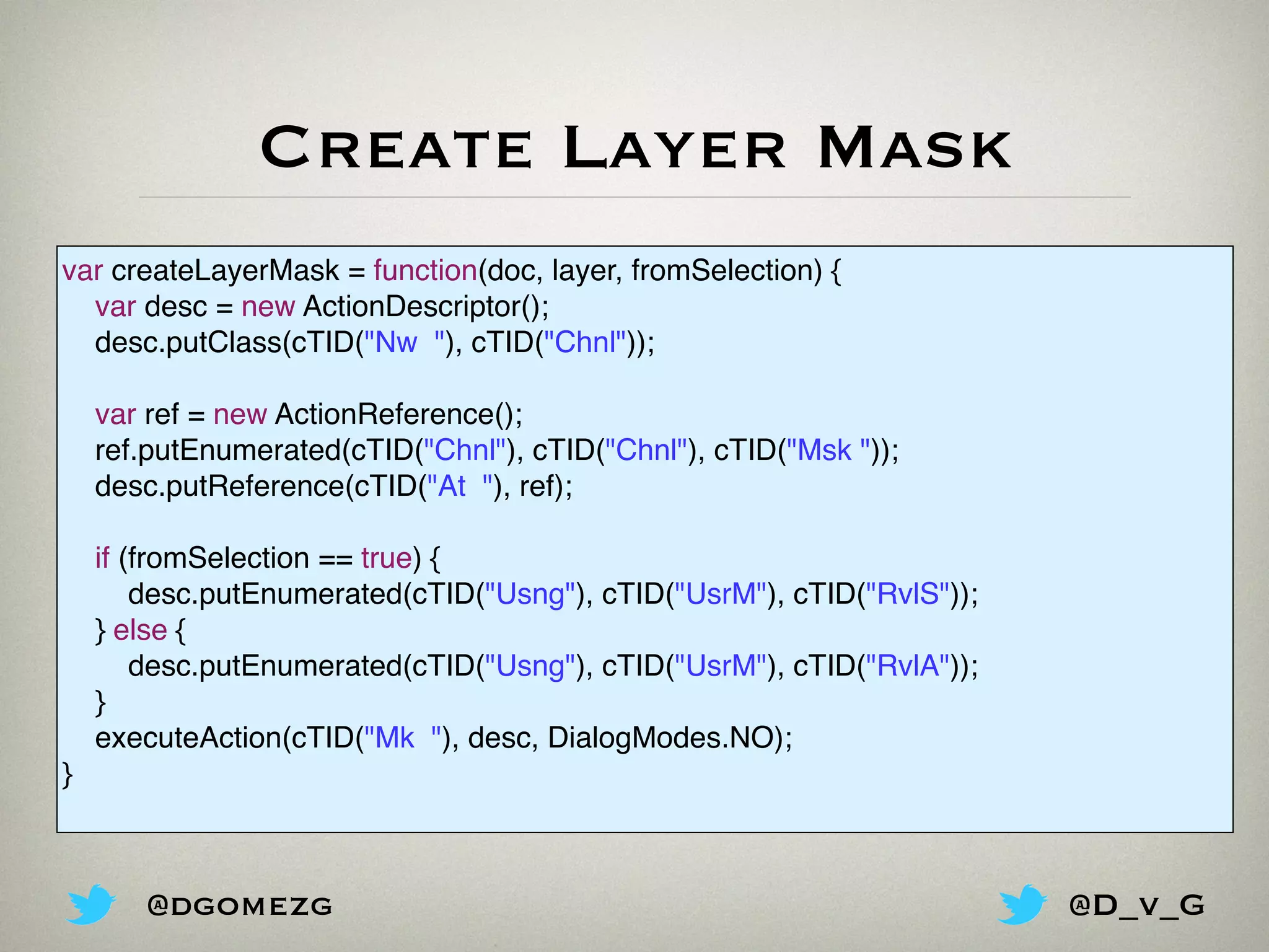 Create Layer Mask
var createLayerMask = function(doc, layer, fromSelection) {
var desc = new ActionDescriptor();
desc.putClass(cTID("Nw "), cTID("Chnl"));
var ref = new ActionReference();
ref.putEnumerated(cTID("Chnl"), cTID("Chnl"), cTID("Msk "));
desc.putReference(cTID("At "), ref);
if (fromSelection == true) {
desc.putEnumerated(cTID("Usng"), cTID("UsrM"), cTID("RvlS"));
} else {
desc.putEnumerated(cTID("Usng"), cTID("UsrM"), cTID("RvlA"));
}
executeAction(cTID("Mk "), desc, DialogModes.NO);
}
@dgomezg @D_v_G
 