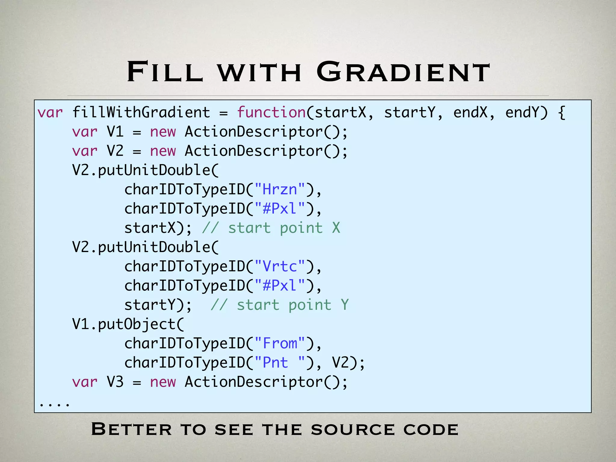 Fill with Gradient
var fillWithGradient = function(startX, startY, endX, endY) {
var V1 = new ActionDescriptor();
var V2 = new ActionDescriptor();
V2.putUnitDouble(
charIDToTypeID("Hrzn"),
charIDToTypeID("#Pxl"),
startX); // start point X
V2.putUnitDouble(
charIDToTypeID("Vrtc"),
charIDToTypeID("#Pxl"),
startY); // start point Y
V1.putObject(
charIDToTypeID("From"),
charIDToTypeID("Pnt "), V2);
var V3 = new ActionDescriptor();
....
Better to see the source code
 