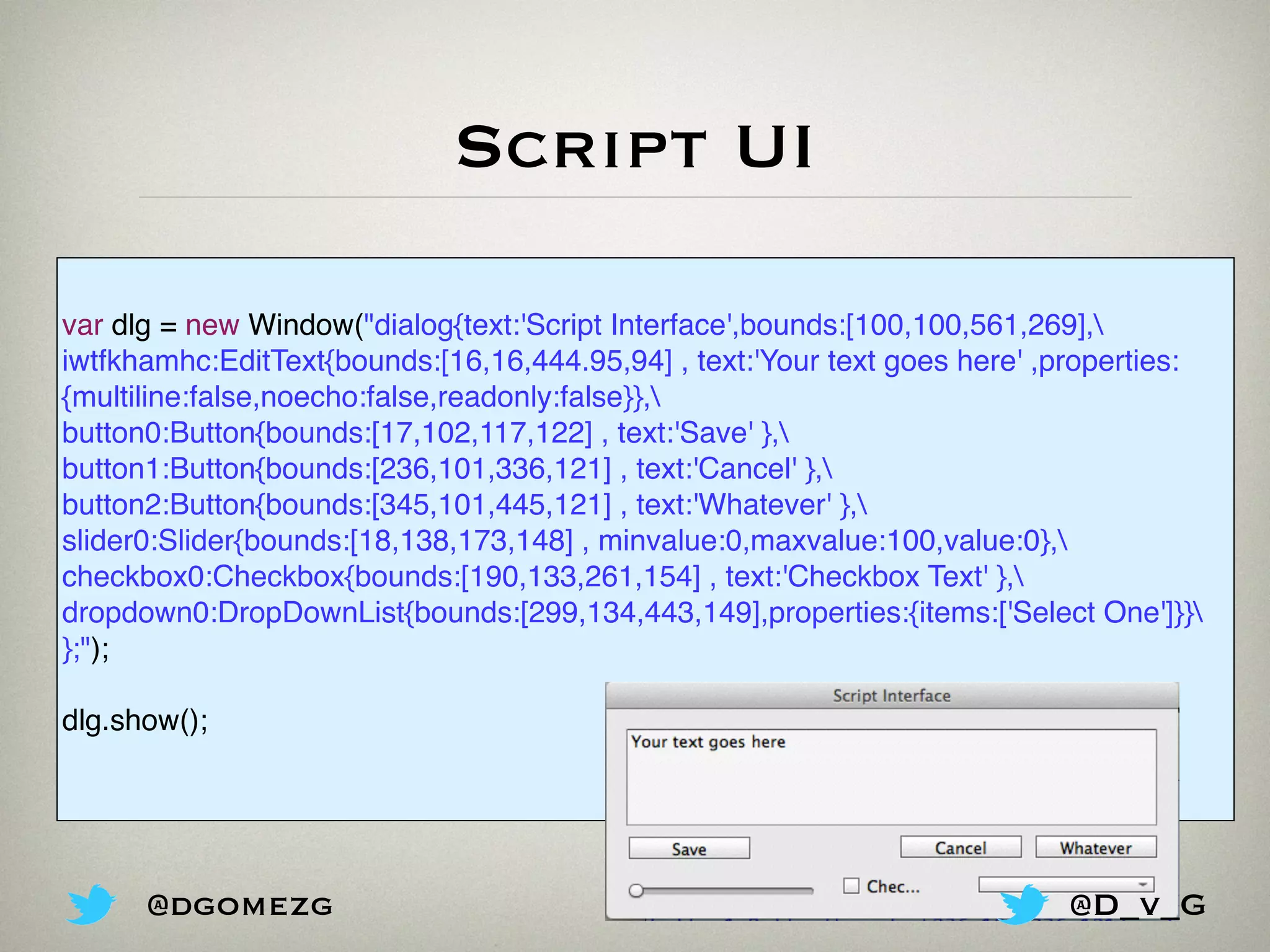 Script UI
var dlg = new Window("dialog{text:'Script Interface',bounds:[100,100,561,269],
iwtfkhamhc:EditText{bounds:[16,16,444.95,94] , text:'Your text goes here' ,properties:
{multiline:false,noecho:false,readonly:false}},
button0:Button{bounds:[17,102,117,122] , text:'Save' },
button1:Button{bounds:[236,101,336,121] , text:'Cancel' },
button2:Button{bounds:[345,101,445,121] , text:'Whatever' },
slider0:Slider{bounds:[18,138,173,148] , minvalue:0,maxvalue:100,value:0},
checkbox0:Checkbox{bounds:[190,133,261,154] , text:'Checkbox Text' },
dropdown0:DropDownList{bounds:[299,134,443,149],properties:{items:['Select One']}}
};");
dlg.show();
@dgomezg @D_v_G
 