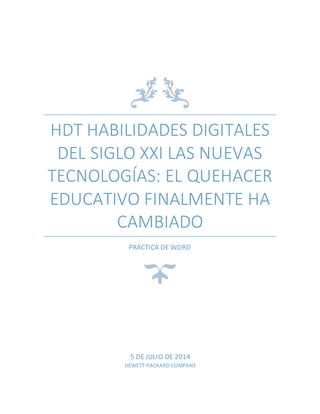 HDT HABILIDADES DIGITALES
DEL SIGLO XXI LAS NUEVAS
TECNOLOGÍAS: EL QUEHACER
EDUCATIVO FINALMENTE HA
CAMBIADO
PRACTICA DE WORD
5 DE JULIO DE 2014
HEWETT-PACKARD COMPANY
 