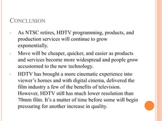 CONCLUSION
• As NTSC retires, HDTV programming, products, and
production services will continue to grow
exponentially.
• Move will be cheaper, quicker, and easier as products
and services become more widespread and people grow
accustomed to the new technology.
• HDTV has brought a more cinematic experience into
viewer’s homes and with digital cinema, delivered the
film industry a few of the benefits of television.
However, HDTV still has much lower resolution than
70mm film. It’s a matter of time before some will begin
pressuring for another increase in quality.
 