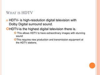 WHAT IS HDTV
 HDTV- is high-resolution digital television with
Dolby Digital surround sound.
HDTV-is the highest digital television there is.
 This allows HDTV to have extraordinary images with stunning
sound
This requires new production and transmission equipment at
the HDTV stations.
 