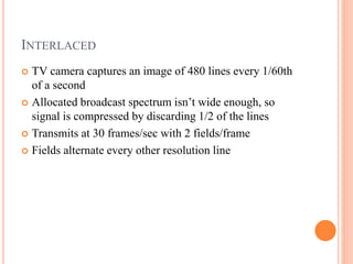 INTERLACED
 TV camera captures an image of 480 lines every 1/60th
of a second
 Allocated broadcast spectrum isn’t wide enough, so
signal is compressed by discarding 1/2 of the lines
 Transmits at 30 frames/sec with 2 fields/frame
 Fields alternate every other resolution line
 