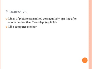 PROGRESSIVE
 Lines of picture transmitted consecutively one line after
another rather than 2 overlapping fields
 Like computer monitor
 