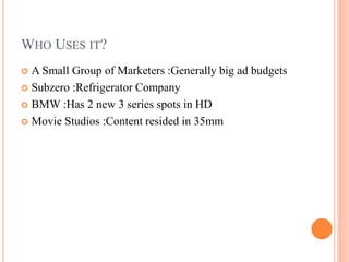 WHO USES IT?
 A Small Group of Marketers :Generally big ad budgets
 Subzero :Refrigerator Company
 BMW :Has 2 new 3 series spots in HD
 Movie Studios :Content resided in 35mm
 