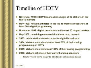 12/11/2022
Timeline of HDTV
 November 1998: HDTV transmissions begin at 27 stations in the
top 10 markets
 May 1999: network affiliates in the top 10 markets must show at
least 50% digital programming
 November 1999: digital broadcasts in the next 20 largest markets
 May 2002: remaining commercial stations must convert
 2003: public stations must convert to digital broadcasts
 2004: stations must simulcast at least 75% of their analog
programming on HDTV
 2005: stations must simulcast 100% of their analog programming
 2006: stations relinquish their current analog spectrum
 NTSC TV sets will no longer be able to pick up broadcast signals
 