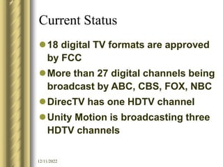 12/11/2022
Current Status
18 digital TV formats are approved
by FCC
More than 27 digital channels being
broadcast by ABC, CBS, FOX, NBC
DirecTV has one HDTV channel
Unity Motion is broadcasting three
HDTV channels
 