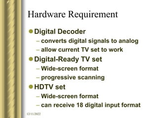 12/11/2022
Hardware Requirement
Digital Decoder
– converts digital signals to analog
– allow current TV set to work
Digital-Ready TV set
– Wide-screen format
– progressive scanning
HDTV set
– Wide-screen format
– can receive 18 digital input format
 