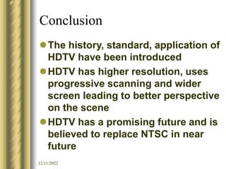 12/11/2022
Conclusion
The history, standard, application of
HDTV have been introduced
HDTV has higher resolution, uses
progressive scanning and wider
screen leading to better perspective
on the scene
HDTV has a promising future and is
believed to replace NTSC in near
future
 