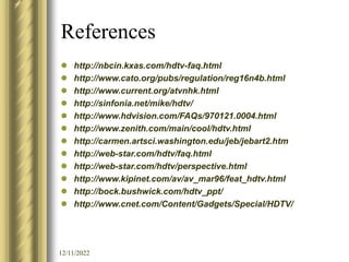 12/11/2022
References
 http://nbcin.kxas.com/hdtv-faq.html
 http://www.cato.org/pubs/regulation/reg16n4b.html
 http://www.current.org/atvnhk.html
 http://sinfonia.net/mike/hdtv/
 http://www.hdvision.com/FAQs/970121.0004.html
 http://www.zenith.com/main/cool/hdtv.html
 http://carmen.artsci.washington.edu/jeb/jebart2.htm
 http://web-star.com/hdtv/faq.html
 http://web-star.com/hdtv/perspective.html
 http://www.kipinet.com/av/av_mar96/feat_hdtv.html
 http://bock.bushwick.com/hdtv_ppt/
 http://www.cnet.com/Content/Gadgets/Special/HDTV/
 
