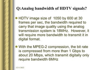 12/11/2022
Q:Analog bandwidth of HDTV signals?
 HDTV image size of 1050 by 600 at 30
frames per sec, the bandwidth required to
carry that image quality using the analog
transmission system is 18MHz. However, it
will require more bandwidth to transmit it in
digital format.
 With the MPEG-2 compression, the bit rate
is compressed from more than 1 Gbps to
about 20 Mbps, which transmit digitally only
require bandwidth 6MHz
 