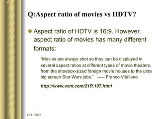 12/11/2022
Q:Aspect ratio of movies vs HDTV?
 Aspect ratio of HDTV is 16:9. However,
aspect ratio of movies has many different
formats:
“Movies are always shot so they can be displayed in
several aspect ratios at different types of movie theaters,
from the shoebox-sized foreign movie houses to the ultra
big screen Star Wars jobs.” ----- Franco Vitaliano
http://www.vxm.com/21R.107.html
 