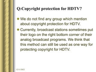 12/11/2022
Q:Copyright protection for HDTV?
 We do not find any group which mention
about copyright protection for HDTV.
 Currently, broadcast stations sometimes put
their logo on the right bottom corner of their
analog broadcast programs. We think that
this method can still be used as one way for
protecting copyright for HDTV.
 