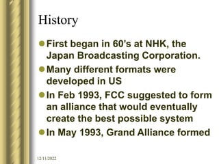 12/11/2022
History
First began in 60’s at NHK, the
Japan Broadcasting Corporation.
Many different formats were
developed in US
In Feb 1993, FCC suggested to form
an alliance that would eventually
create the best possible system
In May 1993, Grand Alliance formed
 