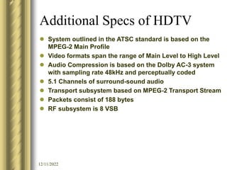 12/11/2022
Additional Specs of HDTV
 System outlined in the ATSC standard is based on the
MPEG-2 Main Profile
 Video formats span the range of Main Level to High Level
 Audio Compression is based on the Dolby AC-3 system
with sampling rate 48kHz and perceptually coded
 5.1 Channels of surround-sound audio
 Transport subsystem based on MPEG-2 Transport Stream
 Packets consist of 188 bytes
 RF subsystem is 8 VSB
 