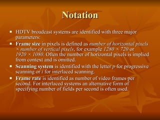 Notation HDTV broadcast systems are identified with three major parameters: Frame size  in pixels is defined as  number of horizontal pixels × number of vertical pixels , for example  1280 × 720  or  1920 × 1080 . Often the number of horizontal pixels is implied from context and is omitted.  Scanning system  is identified with the letter  p  for progressive scanning or  i  for interlaced scanning.  Frame rate  is identified as number of video frames per second. For interlaced systems an alternative form of specifying number of fields per second is often used.  