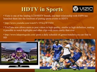 HDTV in Sports Vizio is one of the leading LCD/HDTV brands, and their relationship with ESPN has launched them into the forefront of putting sports events in HDTV http://www.youtube.com/watch?v=IYkcjiWV0Z4 YouTube now allows users to post videos in high quality, similar to high definition, making it possible to watch highlights and other clips with more clarity than ever http://www.hdsportsguide.com/  posts a daily schedule of games/matches you can find in HD 