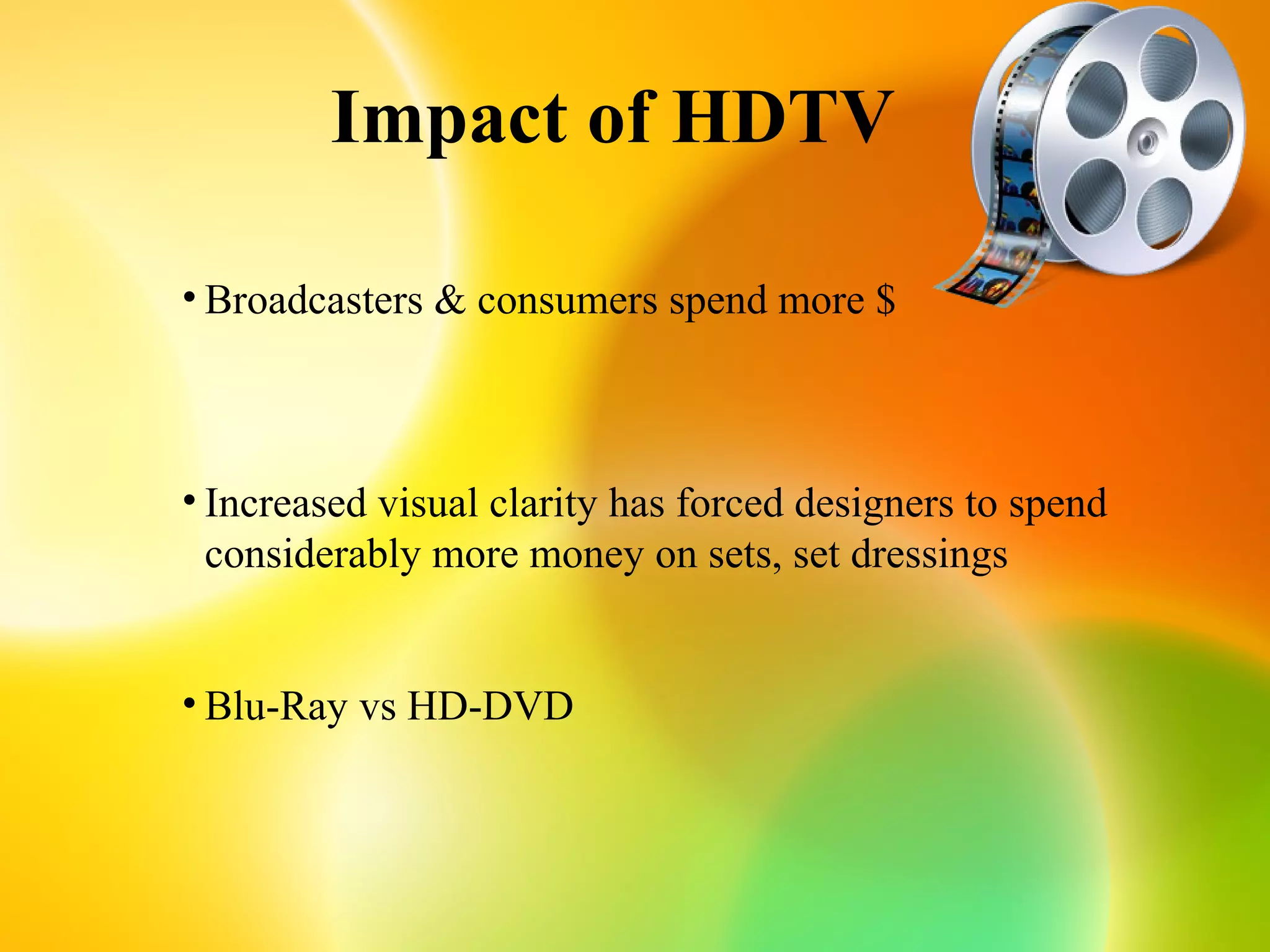 Impact of HDTV

• Broadcasters & consumers spend more $



• Increased visual clarity has forced designers to spend
  considerably more money on sets, set dressings


• Blu-Ray vs HD-DVD
 