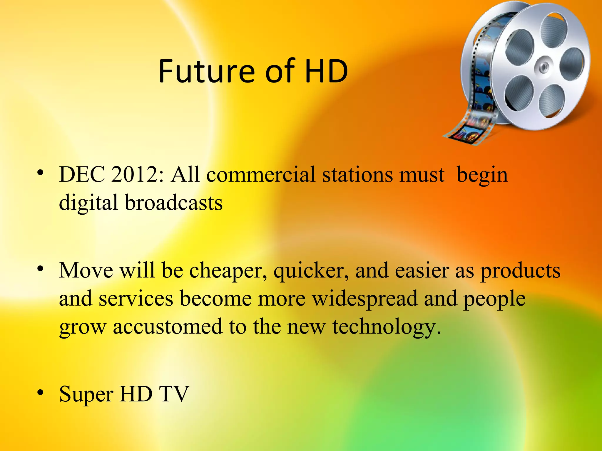 Future of HD

• DEC 2012: All commercial stations must begin
  digital broadcasts

• Move will be cheaper, quicker, and easier as products
  and services become more widespread and people
  grow accustomed to the new technology.

• Super HD TV
 