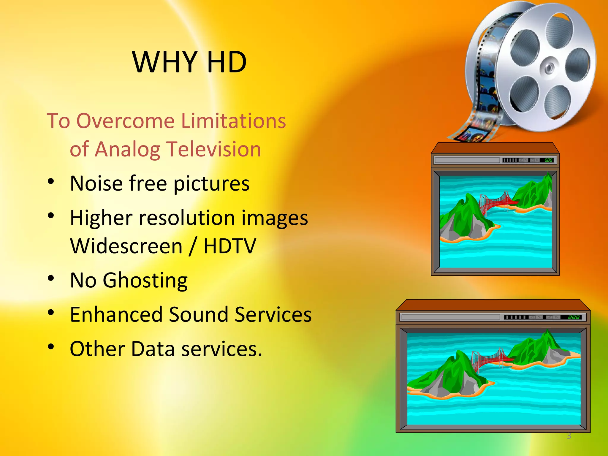 WHY HD
To Overcome Limitations
  of Analog Television
• Noise free pictures
• Higher resolution images
  Widescreen / HDTV
• No Ghosting
• Enhanced Sound Services
• Other Data services.


                             3
 