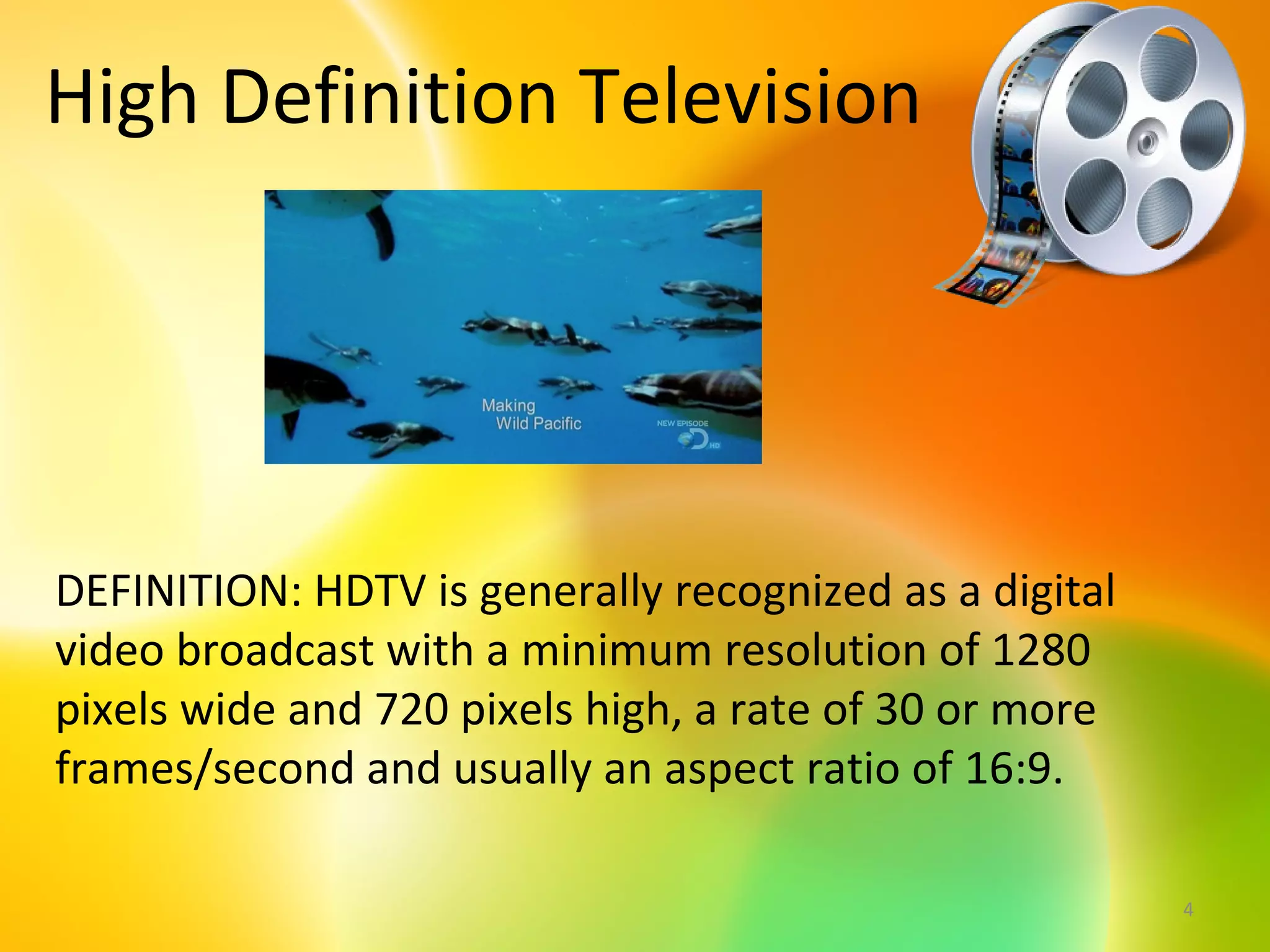 High Definition Television




DEFINITION: HDTV is generally recognized as a digital
video broadcast with a minimum resolution of 1280
pixels wide and 720 pixels high, a rate of 30 or more
frames/second and usually an aspect ratio of 16:9.

                                                        4
 
