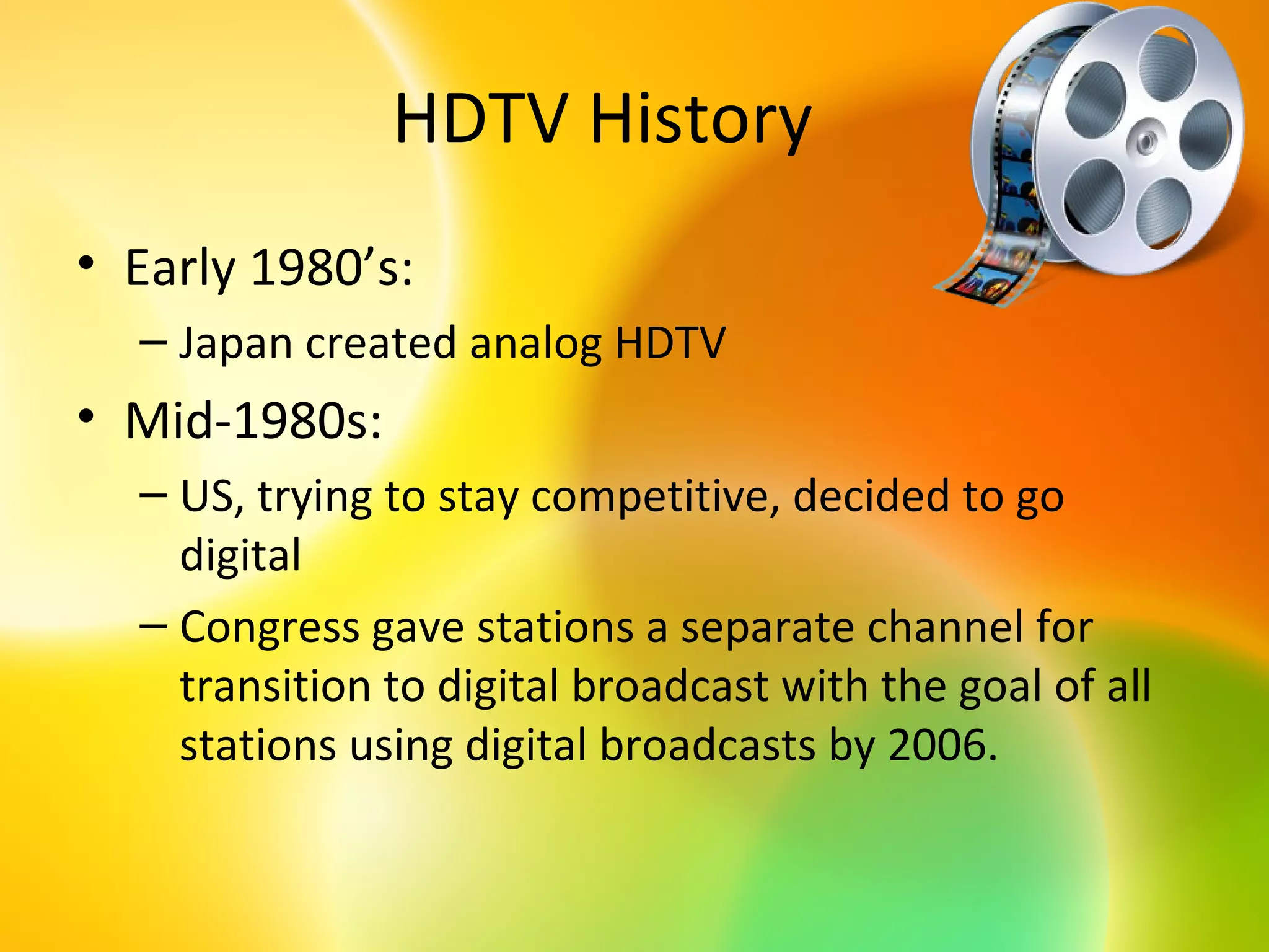 HDTV History
• Early 1980’s:
  – Japan created analog HDTV
• Mid-1980s:
  – US, trying to stay competitive, decided to go
    digital
  – Congress gave stations a separate channel for
    transition to digital broadcast with the goal of all
    stations using digital broadcasts by 2006.
 