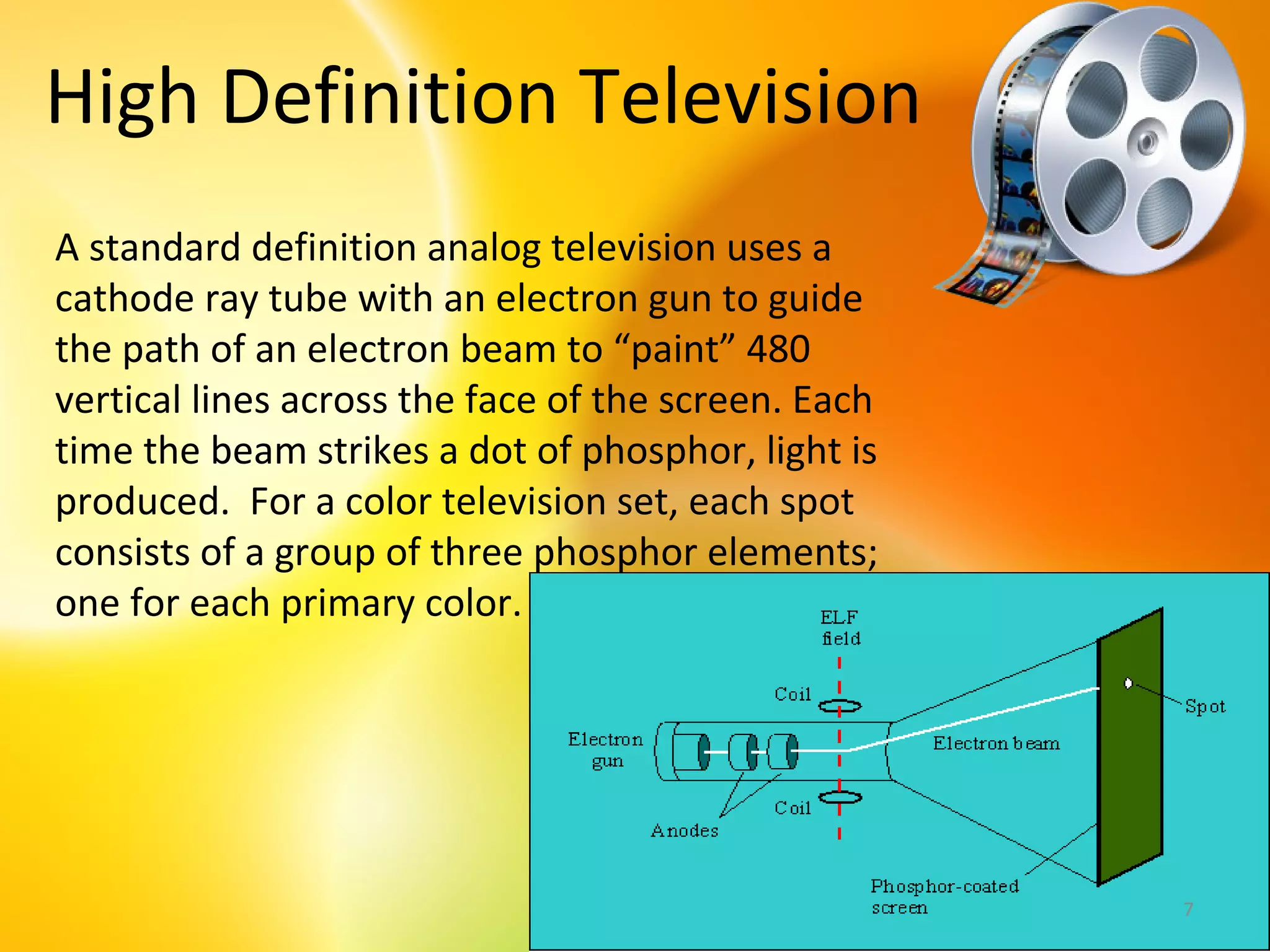 High Definition Television
A standard definition analog television uses a
cathode ray tube with an electron gun to guide
the path of an electron beam to “paint” 480
vertical lines across the face of the screen. Each
time the beam strikes a dot of phosphor, light is
produced. For a color television set, each spot
consists of a group of three phosphor elements;
one for each primary color.




                                                     7
 