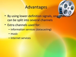 Advantages
• By using lower-definition signals, one channel
  can be split into several channels
• Extra channels used for:
  – information services (datacasting)
  – music
  – Internet services
 