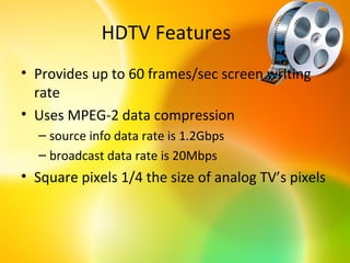 HDTV Features
• Provides up to 60 frames/sec screen writing
  rate
• Uses MPEG-2 data compression
  – source info data rate is 1.2Gbps
  – broadcast data rate is 20Mbps
• Square pixels 1/4 the size of analog TV’s pixels
 