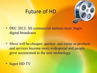 Future of HD

• DEC 2012: All commercial stations must begin
  digital broadcasts

• Move will be cheaper, quicker, and easier as products
  and services become more widespread and people
  grow accustomed to the new technology.

• Super HD TV
 
