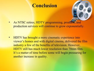 Conclusion


•   As NTSC retires, HDTV programming, products, and
    production services will continue to grow exponentially.


•   HDTV has brought a more cinematic experience into
    viewer’s homes and with digital cinema, delivered the film
    industry a few of the benefits of television. However,
    HDTV still has much lower resolution than 70mm film.
    It’s a matter of time before some will begin pressuring for
    another increase in quality.
 