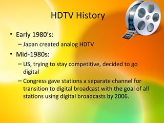 HDTV History
• Early 1980’s:
  – Japan created analog HDTV
• Mid-1980s:
  – US, trying to stay competitive, decided to go
    digital
  – Congress gave stations a separate channel for
    transition to digital broadcast with the goal of all
    stations using digital broadcasts by 2006.
 