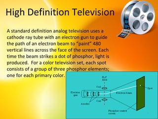 High Definition Television
A standard definition analog television uses a
cathode ray tube with an electron gun to guide
the path of an electron beam to “paint” 480
vertical lines across the face of the screen. Each
time the beam strikes a dot of phosphor, light is
produced. For a color television set, each spot
consists of a group of three phosphor elements;
one for each primary color.




                                                     7
 