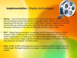 Implementation - Display technologies


•   Plasma – Like LCD monitors, plasma HDTV sets are thin and are made up of cells
    that correspond to pixels sandwiched between glass plates. Plasma cells contain three
    separate gas-fill sub-cells, one for each color. When a current is applied to a sub-cell,
    it ionizes the gas emitting ultraviolet light. The ultraviolet light in turn excites
    fluorescent substances in the sub-cells that emit red, blue or green light.

•   DLP – Digital light processing is a technology used in projection displays. In DLP
    monitors, light is reflected off an array of microscopic hinged mirrors. Each tiny
    mirror corresponds to a visible pixel. The light is channeled through a lens onto the
    surface of the screen. Single chip DLP projectors can display 16.7 million colors. 3-
    chip projectors can display 35 trillion colors.

•   LCoS – Similar to DLP, LCoS projection systems use liquid crystals instead of mirrors
    to block light. The liquid crystals are arranged in a grid in front of a highly reflective
    surface.
 