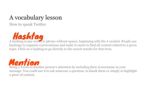 A vocabulary lesson
How to speak Twitter
A hashtag is any word, or phrase without spaces, beginning with the # symbol. People use
hashtags to organize conversations and make it easier to find all content related to a given
topic. Click on a hashtag to go directly to the search results for that term.
Bring a Tweet to another person’s attention by including their @username in your
message. You could use it to ask someone a question, to thank them or simply to highlight
a piece of content.
 