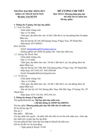 2
TRƯỜNG ĐẠI HỌC HỒNG ĐỨC ĐỀ CƯƠNG CHI TIẾT
KHOA SƯ PHAM MẦM NON HỌC PHẦN: Phương pháp giáo dục
Bộ môn: Văn-MTXQ thể chất cho trẻ mầm non
Mã học phần:
1. Thông tin về giảng viên dạy học phần:
1.1. Trần Thị Thắm
- Chức danh: Giảng viên
- Học vị: Cử nhân
- Thời gian, địa điểm làm việc: từ thứ 2 đến thứ 6, tại văn phòng khoa Sư phạm
Mầm non.
- Địa chỉ liên hệ: Số 166, Phố Quang Trung, P.Ngọc Trạo, TP.Thanh Hóa
- Điện thoại: 0373.858927;
0915.392.824
- Email: thamtranhong927@yahoo.com.vn.
- Hướng nghiên cứu chính của giảng viên : Giáo dục mầm non.
1.2. Hoàng Thị Thanh Thủy
- Chức danh: Giảng viên
- Học vị: Cử nhân
- Thời gian, địa điểm làm việc: Từ thứ 2 đến thứ 6, tại văn phòng khoa Sư
phạm Mầm non.
- Địa chỉ liên hệ: Số 119B, Phố Trần Quang Diệu, P.Ngọc Trạo, TP.Thanh Hóa
- Điện thoại: 0373.852.527; 0912.898.844
- Email: Hoangthanhthuytran@gmail.com.
1.3. Vũ Thị Lợi
- Chức danh: Giảng viên
- Học vị: Cử nhân
- Thời gian, địa điểm làm việc: Từ thứ 2 đến thứ 6, tại văn phòng khoa Sư
phạm Mầm non.
- Địa chỉ liên hệ: Số 10A Đường Bến Than, Phố Bến Ngự, P.Trường Thi, TP
Thanh Hóa.
- Điện thoại: 0373.710.720; 0972.559.161.
2. Thông tin chung về học phần:
Tên ngành/khoá đào tạo: Đại học giáo dục mầm non.
( Hệ liên thông từ THMN lên ĐHMN)
Tên học phần: Phương pháp giáo dục thể chất cho trẻ mầm non
Số tín chỉ học tập: 02
Học kỳ: 5
Học phần: Bắt buộc
Các học phần tiên quyết: ; Sự phát triển thể chất trẻ em lứa tuổi mầm non ; Giáo dục
học mầm non và giáo dục học gia đình.
Các học phần kế tiếp: Giáo dục hòa nhập trẻ khuyết tật mầm non.
Giờ tín chỉ đối với các hoạt động:
+ Nghe giảng lý thuyết: 18 tiết
 