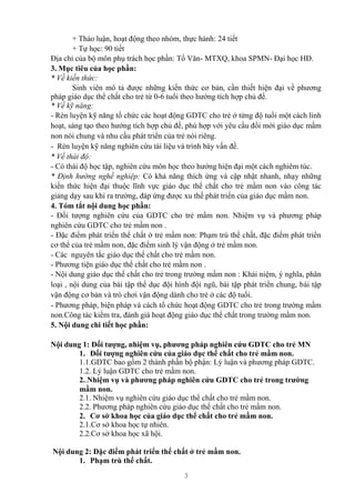 3
+ Thảo luận, hoạt động theo nhóm, thực hành: 24 tiết
+ Tự học: 90 tiết
Địa chỉ của bộ môn phụ trách học phần: Tổ Văn- MTXQ, khoa SPMN- Đại học HĐ.
3. Mục tiêu của học phần:
* Về kiến thức:
Sinh viên mô tả được những kiến thức cơ bản, cần thiết hiện đại về phương
pháp giáo dục thể chất cho trẻ từ 0-6 tuổi theo hướng tích hợp chủ đề.
* Về kỹ năng:
- Rèn luyện kỹ năng tổ chức các hoạt động GDTC cho trẻ ở từng độ tuổi một cách linh
hoạt, sáng tạo theo hướng tích hợp chủ đề, phù hợp với yêu cầu đổi mới giáo dục mầm
non nói chung và nhu cầu phát triển của trẻ nói riêng.
- Rèn luyện kỹ năng nghiên cứu tài liệu và trình bày vấn đề.
* Về thái độ:
- Có thái độ học tập, nghiên cứu môn học theo hướng hiện đại một cách nghiêm túc.
* Định hướng nghề nghiệp: Có khả năng thích ứng và cập nhật nhanh, nhạy những
kiến thức hiện đại thuộc lĩnh vực giáo dục thể chất cho trẻ mầm non vào công tác
giảng dạy sau khi ra trường, đáp ứng được xu thế phát triển của giáo dục mầm non.
4. Tóm tắt nội dung học phần:
- Đối tượng nghiên cứu của GDTC cho trẻ mầm non. Nhiệm vụ và phương pháp
nghiên cứu GDTC cho trẻ mầm non .
- Đặc điểm phát triển thể chất ở trẻ mầm non: Phạm trù thể chất, đặc điểm phát triển
cơ thể của trẻ mầm non, đặc điểm sinh lý vận động ở trẻ mầm non.
- Các nguyên tắc giáo dục thể chất cho trẻ mầm non.
- Phương tiện giáo dục thể chất cho trẻ mầm non .
- Nội dung giáo dục thể chất cho trẻ trong trường mầm non : Khái niệm, ý nghĩa, phân
loại , nội dung của bài tập thể dục đội hình đội ngũ, bài tập phát triển chung, bài tập
vận động cơ bản và trò chơi vận động dành cho trẻ ở các độ tuổi.
- Phương pháp, biện pháp và cách tổ chức hoạt động GDTC cho trẻ trong trường mầm
non.Công tác kiểm tra, đánh giá hoạt động giáo dục thể chất trong trường mầm non.
5. Nội dung chi tiết học phần:
Nội dung 1: Đối tượng, nhiệm vụ, phương pháp nghiên cứu GDTC cho trẻ MN
1. Đối tượng nghiên cứu của giáo dục thể chất cho trẻ mầm non.
1.1.GDTC bao gồm 2 thành phần bộ phận: Lý luận và phương pháp GDTC.
1.2. Lý luận GDTC cho trẻ mầm non.
2..Nhiệm vụ và phương pháp nghiên cứu GDTC cho trẻ trong trường
mầm non.
2.1. Nhiệm vụ nghiên cứu giáo dục thể chất cho trẻ mầm non.
2.2. Phương pháp nghiên cứu giáo dục thể chất cho trẻ mầm non.
2. Cơ sở khoa học của giáo dục thể chất cho trẻ mầm non.
2.1.Cơ sở khoa học tự nhiên.
2.2.Cơ sở khoa học xã hội.
Nội dung 2: Đặc điểm phát triển thể chất ở trẻ mầm non.
1. Phạm trù thể chất.
 