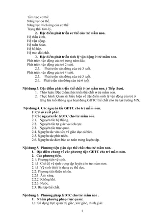 4
Tầm vóc cơ thể.
Năng lực cơ thể.
Năng lực thích ứng của cơ thể.
Trạng thái tâm lý.
2. Đặc điểm phát triển cơ thể của trẻ mầm non.
Hệ thần kinh.
Hệ vận động.
Hệ tuần hoàn.
Hệ hô hấp.
Hệ trao đổi chất.
3. Đặc điểm phát triển sinh lý vận động ở trẻ mầm non.
Phát triển vận động của trẻ trong năm đầu.
Phát triển vận động của trẻ 2 tuổi.
2.3. Phát triển vận động của trẻ 3 tuổi.
Phát triển vận động của trẻ 4 tuổi.
2.5. Phát triển vận động của trẻ 5 tuổi.
2.6. Phát triển vận động của trẻ 6 tuổi
Nội dung 3. Đặc điểm phát triển thể chất ở trẻ mầm non. ( Tiếp theo).
1. Thảo luận: Đặc điểm phát triển thể chất ở trẻ mầm non.
2. Thực hành: Quan sát biểu hiện về đặc điểm sinh lý vận động của trẻ ở
từng lứa tuổi thông qua hoạt động GDTC thể chất cho trẻ tại trường MN.
Nội dung 4. Các nguyên tắc GDTC cho trẻ mầm non.
1. Cơ sở xuất phát.
2. Các nguyên tắc GDTC cho trẻ mầm non.
2.1. Nguyên tắc hệ thống.
2.2. Nguyên tắc tự giác và tích cực.
2.3. Nguyên tắc trực quan.
2.4. Nguyên tắc vừa sức và giáo dục cá biệt.
2.5. Nguyên tắc phát triển.
2.6. Nguyên tắc đảm bảo an toàn trong luyện tập.
Nội dung 5. Phương tiện giáo dục thể chất cho trẻ mầm non.
1. Đặc điểm chung về các phương tiện GDTC cho trẻ mầm non.
2. Các phương tiện.
2.1. Phương tiện vệ sịnh.
2.1.1. Chế độ vệ sinh trong tập luyện cho trẻ mầm non.
2.1.1. Vệ sinh thiết bị dụng cụ thể dục.
2.2. Phương tiện thiên nhiên.
2.2.1. Ánh sáng.
2.2.2. Không khí.
2.2.3. Nước.
2.3. Bài tập thể chất.
Nội dung 6. Phương pháp GDTC cho trẻ mầm non .
1. Nhóm phương pháp trực quan:
1.1. Sử dụng trực quan thị giác, xúc giác, thính giác.
 
