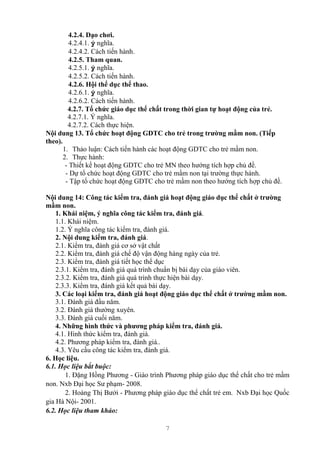 7
4.2.4. Dạo chơi.
4.2.4.1. ý nghĩa.
4.2.4.2. Cách tiến hành.
4.2.5. Tham quan.
4.2.5.1. ý nghĩa.
4.2.5.2. Cách tiến hành.
4.2.6. Hội thể dục thể thao.
4.2.6.1. ý nghĩa.
4.2.6.2. Cách tiến hành.
4.2.7. Tổ chức giáo dục thể chất trong thời gian tự hoạt động của trẻ.
4.2.7.1. Ý nghĩa.
4.2.7.2. Cách thực hiện.
Nội dung 13. Tổ chức hoạt động GDTC cho trẻ trong trường mầm non. (Tiếp
theo).
1. Thảo luận: Cách tiến hành các hoạt động GDTC cho trẻ mầm non.
2. Thực hành:
- Thiết kế hoạt động GDTC cho trẻ MN theo hướng tích hợp chủ đề.
- Dự tổ chức hoạt động GDTC cho trẻ mầm non tại trường thực hành.
- Tập tổ chức hoạt động GDTC cho trẻ mầm non theo hướng tích hợp chủ đề.
Nội dung 14: Công tác kiểm tra, đánh giá hoạt động giáo dục thể chất ở trường
mầm non.
1. Khái niệm, ý nghĩa công tác kiểm tra, đánh giá.
1.1. Khái niệm.
1.2. Ý nghĩa công tác kiểm tra, đánh giá.
2. Nội dung kiểm tra, đánh giá.
2.1. Kiểm tra, đánh giá cơ sở vật chất
2.2. Kiểm tra, đánh giá chế độ vận động hàng ngày của trẻ.
2.3. Kiểm tra, đánh giá tiết học thể dục
2.3.1. Kiểm tra, đánh giá quá trình chuẩn bị bài dạy của giáo viên.
2.3.2. Kiểm tra, đánh giá quá trình thực hiện bài dạy.
2.3.3. Kiểm tra, đánh giá kết quả bài dạy.
3. Các loại kiểm tra, đánh giá hoạt động giáo dục thể chất ở trường mầm non.
3.1. Đánh giá đầu năm.
3.2. Đánh giá thường xuyên.
3.3. Đánh giá cuối năm.
4. Những hình thức và phương pháp kiểm tra, đánh giá.
4.1. Hình thức kiểm tra, đánh giá.
4.2. Phương pháp kiểm tra, đánh giá..
4.3. Yêu cầu công tác kiểm tra, đánh giá.
6. Học liệu.
6.1. Học liệu bắt buộc:
1. Đặng Hồng Phương - Giáo trình Phương pháp giáo dục thể chất cho trẻ mầm
non. Nxb Đại học Sư phạm- 2008.
2. Hoàng Thị Bưởi - Phương pháp giáo dục thể chất trẻ em. Nxb Đại học Quốc
gia Hà Nội- 2001.
6.2. Học liệu tham khảo:
 