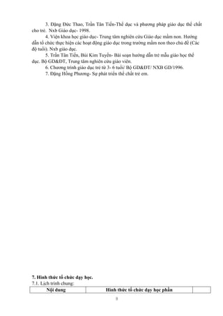8
3. Đặng Đức Thao, Trần Tân Tiến-Thể dục và phương pháp giáo dục thể chất
cho trẻ. Nxb Giáo dục- 1998.
4. Viện khoa học giáo dục- Trung tâm nghiên cứu Giáo dục mầm non. Hướng
dẫn tổ chức thực hiện các hoạt động giáo dục trong trường mầm non theo chủ đề (Các
độ tuổi). Nxb giáo dục.
5. Trần Tân Tiến, Bùi Kim Tuyến- Bài soạn hướng dẫn trẻ mẫu giáo học thể
dục. Bộ GD&ĐT, Trung tâm nghiên cứu giáo viên.
6. Chương trình giáo dục trẻ từ 3- 6 tuổi/ Bộ GD&ĐT/ NXB GD/1996.
7. Đặng Hồng Phương- Sự phát triển thể chất trẻ em.
7. Hình thức tổ chức dạy học.
7.1. Lịch trình chung:
Nội dung Hình thức tổ chức dạy học phần
 