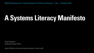 RSD3 2014 Symposium—Relating Systems Thinking and Design 3 Oslo 17 October 2014 
A Systems Literacy Manifesto 
Hugh Dubberly 
Dubberly Design Office 
www.dubberly.com/presentations/system_literacy.pdf 
 