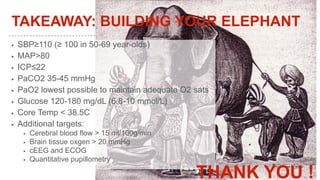 TAKEAWAY: BUILDING YOUR ELEPHANT
▶ SBP≥110 (≥ 100 in 50-69 year-olds)
▶ MAP>80
▶ ICP≤22
▶ PaCO2 35-45 mmHg
▶ PaO2 lowest possible to maintain adequate O2 sats
▶ Glucose 120-180 mg/dL (6.8-10 mmol/L)
▶ Core Temp < 38.5C
▶ Additional targets:
▶ Cerebral blood flow > 15 ml/100g/min
▶ Brain tissue oxgen > 20 mmHg
▶ cEEG and ECOG
▶ Quantitative pupillometry
THANK YOU !
 