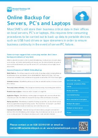 Online Backup for
Servers, PC’s and Laptops
Most SME’s still store their business critical data in their offices
on local servers, PC’s or laptops, this requires time consuming
procedures to be carried out to back up data to portable devices
such as USB hard drives or tape streamers in order to ensure
business continuity in the event of server/PC failure.
Some surveys suggest that a worrying number don’t have
backup procedures of any kind.
HDUK is pleased to be able to offer its clients OnlineBackup, a software service which allows
you to backup and restore data speedily and securely over the internet (double encrypted at
source and transit) between your local file servers, PC’s, and laptops, and our highly secure
data centres.
General features of HDUK OnlineBackup
Multi-Platform - The software supports a whole variety of operating systems including Windows
Small Business Server and Windows Server 2003/2008/2012. Windows XP, Vista, 7 & 8. Linux
versions such as RedHat, SuSe, and Debian are supported as well as Mac OS X 10.4.10 and higher.
Unlimited versions - OnlineBackup allows you to keep an unlimited number of versions of each
file or backup.
Time and processor efficiency - Only changes are backed up saving on processing power and time.
Flexible restore options - restore an entire computer or a single file.
Application Plugins - OnlineBackup contains plugins to integrate with common software that
comprises user data. It facilitates for example the backup of Microsoft Outlook, Favourites.
Backup open files - OnlineBackup is capable of backing up open files, you do not have to shut
down any applications during the backup process. This means that – for example – your Word
documents and Outlook emails are backed up, even when they are in use.
Command Line Interface - Automate backup and restore tasks by using the command-line
interface (CLI) in the OnlineBackup client software. Easy to schedule and can be run as a one-off
or on a continuous basis. The software also allows you to create unlimited schedules.
Please contact us on 020 3239 6181 or email us
contact@hosteddesktopuk.co.uk www.hostedesktopuk.co.uk
Quick and easy setup
Automatic, scheduled, offsite
backup
Backup open files
Incremental backup
Data compression & encryption
Multiple OS support
Multiple versions stored
Secure
 