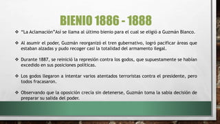 BIENIO 1886 - 1888
 “La Aclamación”Así se llama al último bienio para el cual se eligió a Guzmán Blanco.
 Al asumir el poder, Guzmán reorganizó el tren gubernativo, logró pacificar áreas que
estaban alzadas y pudo recoger casi la totalidad del armamento ilegal.
 Durante 1887, se reinició la represión contra los godos, que supuestamente se habían
excedido en sus posiciones políticas.
 Los godos llegaron a intentar varios atentados terroristas contra el presidente, pero
todos fracasaron.
 Observando que la oposición crecía sin detenerse, Guzmán toma la sabia decisión de
preparar su salida del poder.
 
