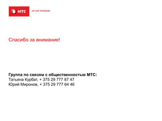 Спасибо за внимание!

Группа по связям с общественностью МТС:
Татьяна Курбат, + 375 29 777 87 47
Юрий Миронов, + 375 29 777 64 46

 