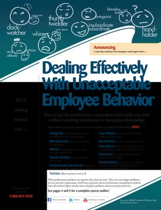 This class fills fast!
Call today.
1-800-873-7545
How to get the productivity, cooperation and results you need
without incurring resentment or damaging relationships
DealingEffectively
WithUnacceptable
EmployeeBehavior
Announcing
a one-day seminar for managers and supervisors …
If you supervise one or more of these employees, you need to take action NOW!
Amy Attitude: Has negative attitude that
brings everybody down
Hand-Holder: Needs constant supervision
Early Retiree: Has been around awhile and
is beginning to practice on-the-job retirement
Worrywart: Has personal problems that
infringe on the workday
Clock-Watcher: Refuses to work weekends
or even a minute beyond “quitting time”—
even during deadline crunches
Presented by: SkillPath
®
Seminars • The Smart Choice
®
©1997, SkillPath®
Seminars
When performance problems are ignored, they don’t go away. They turn into bigger problems—
for you and your organization. You’ll learn practical, proven performance management methods
that will result in higher morale, fewer discipline problems and increased productivity.
See pages 4 and 5 for a complete course outline!
Antagonist: Is rude and unpleasant to
co-workers, vendors and customers
Blameless Bob: Always has an excuse
for everything
Whiner: Complains no matter what
he or she is asked to do
Thumb-Twiddler: Lacks motivation
and initiative
Insubordinate Subordinate:Challenges
you in front of other workers and managers
Tortoise: Shows up late or not at all
Find us on Facebook Follow us Subscribe to our channel
We’re
coming
to your
area …
 