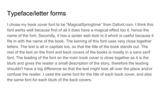 Typeface/letter forms
I chose my book cover font to be “MagicalSpringtime” from Dafont.com. I think this
font works well because first of all it does have a magical effect too it, hence the
name of the font. Secondly, it has a spider web look to it which is useful because it
fits in with the name of the book. The kerning of this font uses very close together
letters. The text is all in capitals too, so that the title of the book stands out. The
rest of the text on the front and back covers of the books is mostly in a sans serif
font. The leading of the font on the main book cover is close together as it is the
blurb and gives the reader a small description of the story, therefore the leading
shouldn't have a big difference so that the text might look all over the place and/or
confuse the reader. I used the same font for the title of each book cover, and also
the same font for each blurb of the back covers.
 