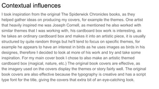 Contextual influences
I took inspiration from the original The Spiderwick Chronicles books, as they
helped gather ideas on producing my covers, for example the themes. One artist
that heavily inspired me was Joseph Cornell, as mentioned he also worked with
similar themes that I was working with, his cardboard box work is interesting, as
he takes an ordinary cardboard box and makes it into an artistic piece, it is usually
structured by quite random things but he'll tend to focus on specific themes, for
example he appears to have an interest in birds as he uses images as birds in his
designes, therefore I decided to look at more of his work and try and take some
inspiration. For my main cover book I chose to also make an artistic themed
cardboard box (magical, nature, etc.) The original book covers are effective, as
the imagery used on the covers display the themes or story fairly well. The original
book covers are also effective because the typography is creative and has a script
type font for the title, giving the covers that extra bit of an eye-catching look.
 