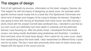 The stages of design
First of all I gathered my sources, information on the book, imagery, themes, etc.
This helped me with the basics of designing my book cover, for example which
specific themes would mostly link to a book like The Spiderwick Chronicles and
which kind of design and imagery I'd be using to display the themes. Originally I
was going to stick with having an illustrated main book cover, but after having a
photo shoot with the Joseph Cornell style cardboard box, I decided to use that as
my main cover as it definitely had more depth in creativity and the particular
themes I was focusing on. After the photo shoot, I developed the three book
covers, one being mostly illustrated using photoshop and illustrator. I created a
front and back cover for each book design. And a spine for my main cover. Apart
from researching about the book itself, I also researched on different fonts I could
use for my book. The fact I have also previously done work on book covers also
helped with the layout of the covers and etc.
 
