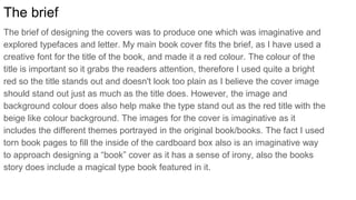 The brief
The brief of designing the covers was to produce one which was imaginative and
explored typefaces and letter. My main book cover fits the brief, as I have used a
creative font for the title of the book, and made it a red colour. The colour of the
title is important so it grabs the readers attention, therefore I used quite a bright
red so the title stands out and doesn't look too plain as I believe the cover image
should stand out just as much as the title does. However, the image and
background colour does also help make the type stand out as the red title with the
beige like colour background. The images for the cover is imaginative as it
includes the different themes portrayed in the original book/books. The fact I used
torn book pages to fill the inside of the cardboard box also is an imaginative way
to approach designing a “book” cover as it has a sense of irony, also the books
story does include a magical type book featured in it.
 